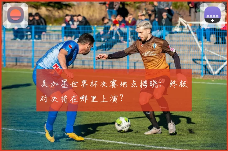 美加墨世界杯决赛地点揭晓：终极对决将在哪里上演？