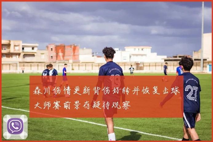 森川伤情更新背伤好转并恢复击球大师赛前景存疑待观察